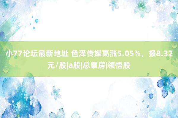 小77论坛最新地址 色泽传媒高涨5.05%，报8.32元/股|a股|总票房|领悟股