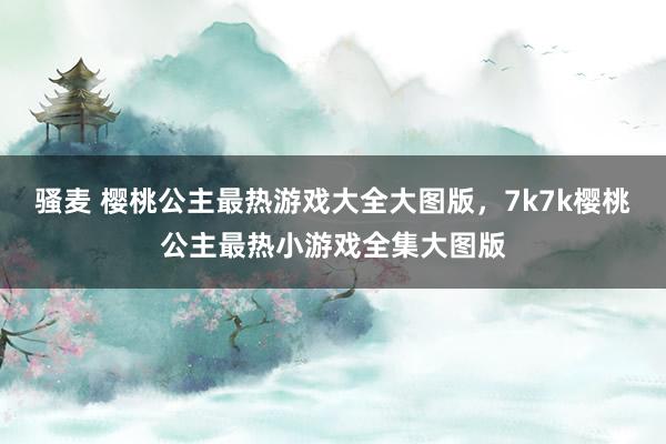 骚麦 樱桃公主最热游戏大全大图版，7k7k樱桃公主最热小游戏全集大图版