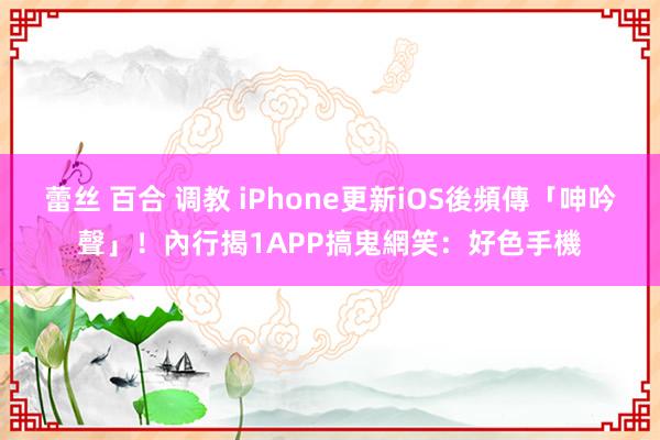 蕾丝 百合 调教 iPhone更新iOS後頻傳「呻吟聲」！內行揭1APP搞鬼　網笑：好色手機