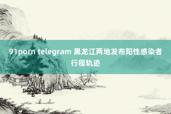 91porn telegram 黑龙江两地发布阳性感染者行程轨迹