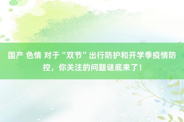 国产 色情 对于“双节”出行防护和开学季疫情防控，你关注的问题谜底来了！