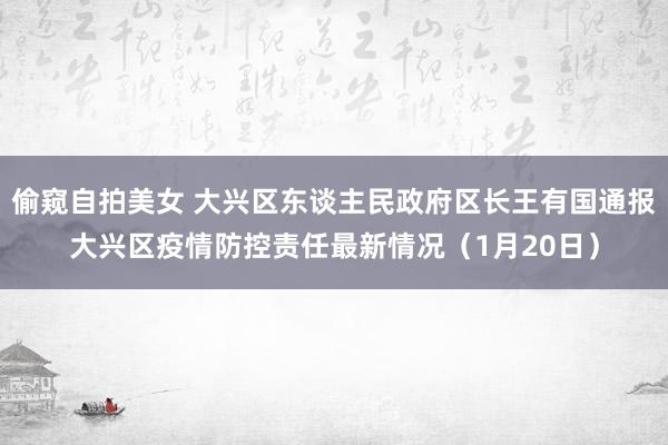 偷窥自拍美女 大兴区东谈主民政府区长王有国通报大兴区疫情防控责任最新情况（1月20日）