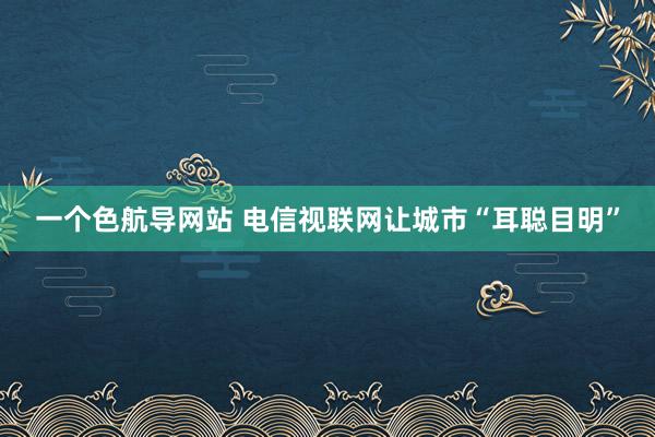 一个色航导网站 电信视联网让城市“耳聪目明”