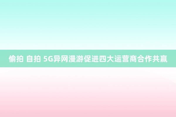 偷拍 自拍 5G异网漫游促进四大运营商合作共赢