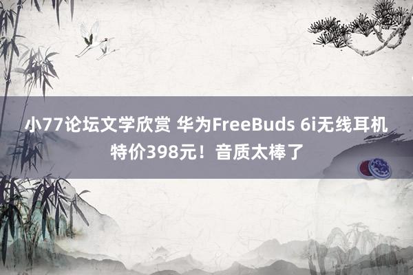 小77论坛文学欣赏 华为FreeBuds 6i无线耳机特价398元！音质太棒了