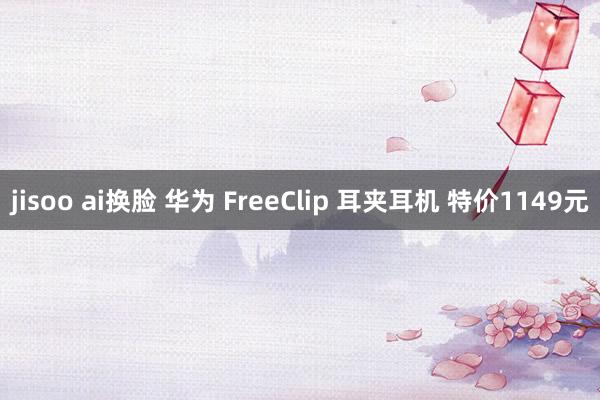 jisoo ai换脸 华为 FreeClip 耳夹耳机 特价1149元