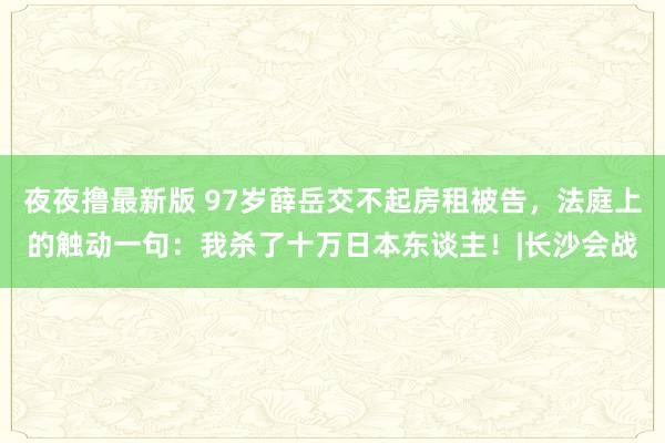 夜夜撸最新版 97岁薛岳交不起房租被告，法庭上的触动一句：我杀了十万日本东谈主！|长沙会战