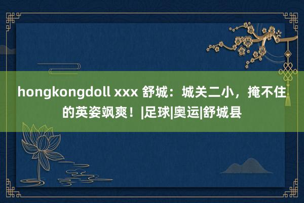 hongkongdoll xxx 舒城：城关二小，掩不住的英姿飒爽！|足球|奥运|舒城县