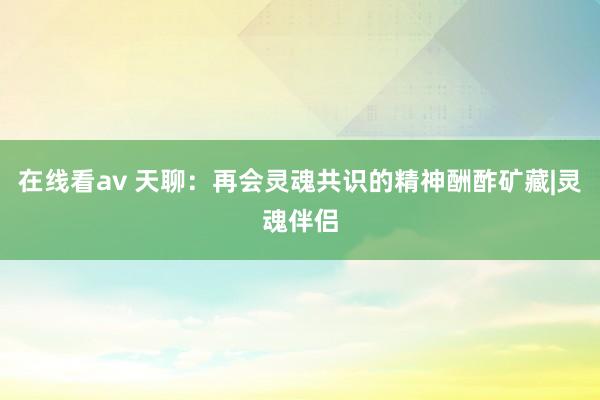 在线看av 天聊：再会灵魂共识的精神酬酢矿藏|灵魂伴侣