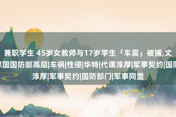 兼职学生 45岁女教师与17岁学生「车震」被捕，丈夫被曝是好意思国国防部高层|车祸|性侵|华特|代课淳厚|军事契约|国防部门|军事同盟