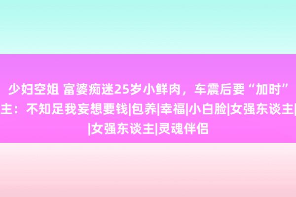 少妇空姐 富婆痴迷25岁小鲜肉，车震后要“加时”，女东谈主：不知足我妄想要钱|包养|幸福|小白脸|女强东谈主|灵魂伴侣