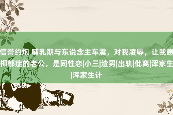 信誉约炮 哺乳期与东说念主车震，对我凌辱，让我患上抑郁症的老公，是同性恋|小三|渣男|出轨|仳离|浑家生计