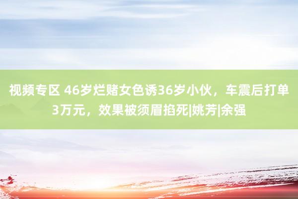 视频专区 46岁烂赌女色诱36岁小伙，车震后打单3万元，效果被须眉掐死|姚芳|余强