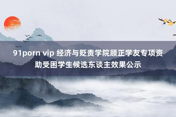 91porn vip 经济与贬责学院顾正学友专项资助受困学生候选东谈主效果公示