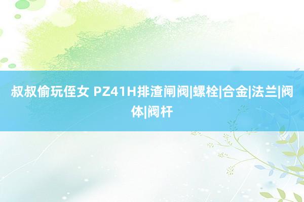 叔叔偷玩侄女 PZ41H排渣闸阀|螺栓|合金|法兰|阀体|阀杆