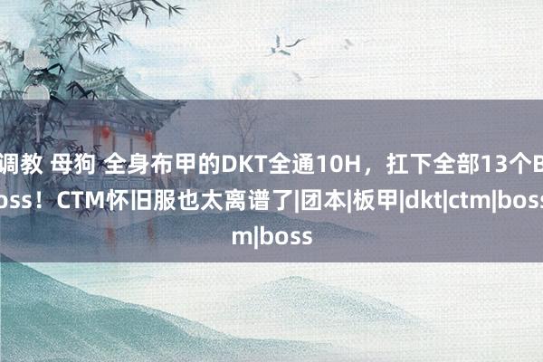 调教 母狗 全身布甲的DKT全通10H，扛下全部13个Boss！CTM怀旧服也太离谱了|团本|板甲|dkt|ctm|boss