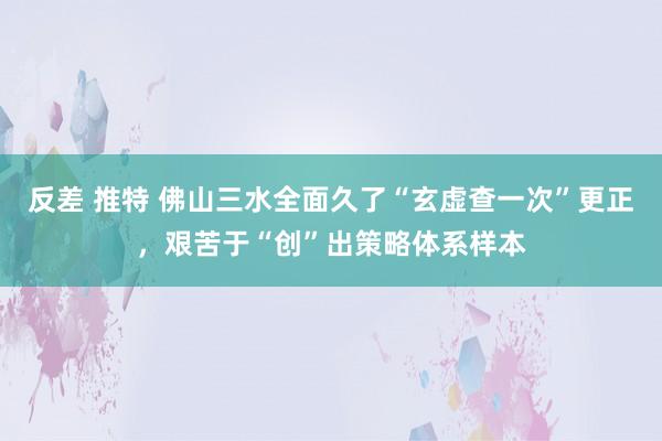 反差 推特 佛山三水全面久了“玄虚查一次”更正，艰苦于“创”出策略体系样本