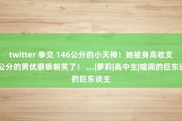 twitter 拳交 146公分的小天神！她被身高收支35公分的男优狠狠朝笑了！ ...|萝莉|高中生|喧阗的巨东谈主