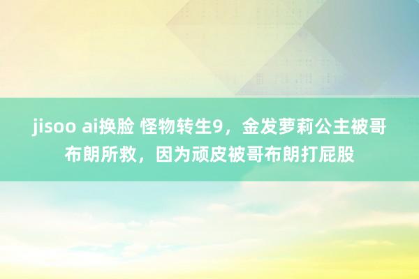 jisoo ai换脸 怪物转生9，金发萝莉公主被哥布朗所救，因为顽皮被哥布朗打屁股