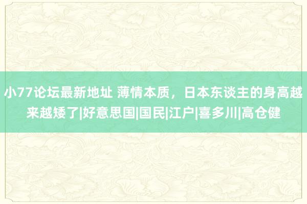 小77论坛最新地址 薄情本质，日本东谈主的身高越来越矮了|好意思国|国民|江户|喜多川|高仓健