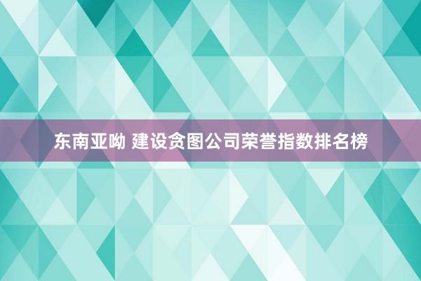 东南亚呦 建设贪图公司荣誉指数排名榜