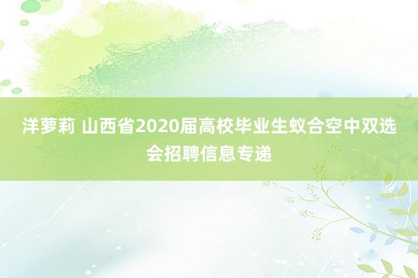 洋萝莉 山西省2020届高校毕业生蚁合空中双选会招聘信息专递