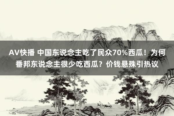 AV快播 中国东说念主吃了民众70%西瓜！为何番邦东说念主很少吃西瓜？价钱悬殊引热议