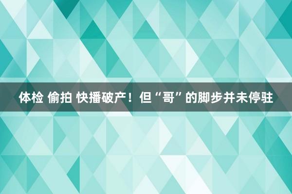 体检 偷拍 快播破产！但“哥”的脚步并未停驻