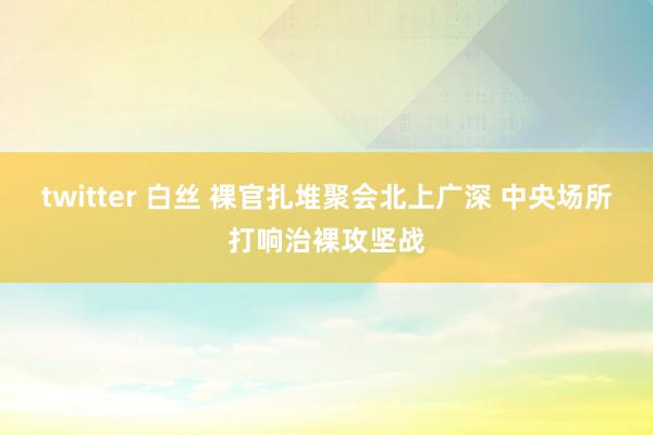 twitter 白丝 裸官扎堆聚会北上广深 中央场所打响治裸攻坚战