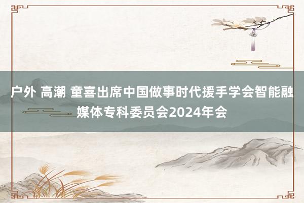 户外 高潮 童喜出席中国做事时代援手学会智能融媒体专科委员会2024年会