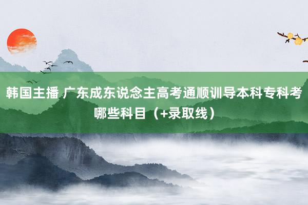 韩国主播 广东成东说念主高考通顺训导本科专科考哪些科目（+录取线）