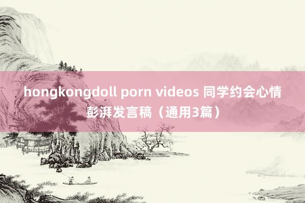 hongkongdoll porn videos 同学约会心情彭湃发言稿（通用3篇）