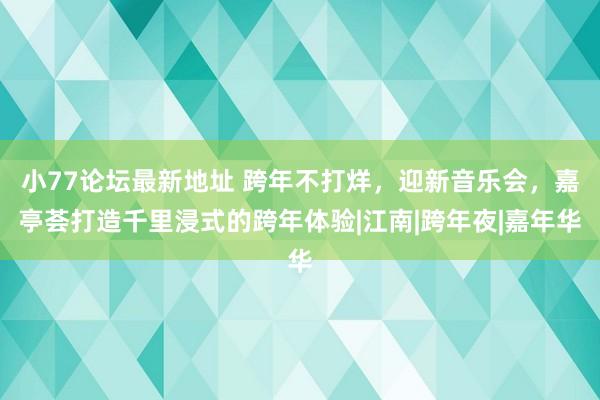 小77论坛最新地址 跨年不打烊，迎新音乐会，嘉亭荟打造千里浸式的跨年体验|江南|跨年夜|嘉年华