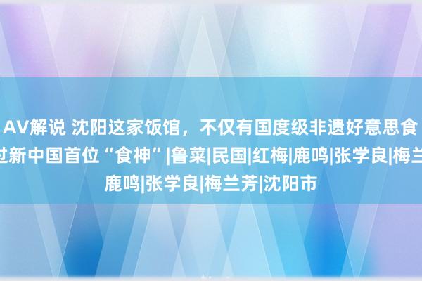 AV解说 沈阳这家饭馆，不仅有国度级非遗好意思食，还走出过新中国首位“食神”|鲁菜|民国|红梅|鹿鸣|张学良|梅兰芳|沈阳市